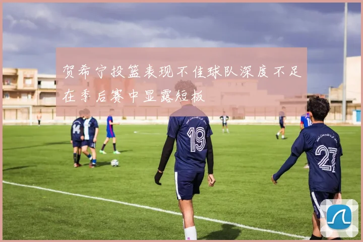 贺希宁投篮表现不佳球队深度不足在季后赛中显露短板