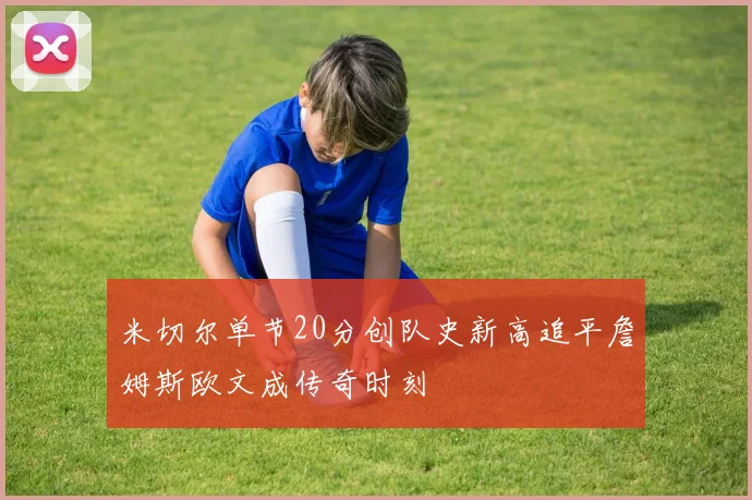 米切尔单节20分创队史新高追平詹姆斯欧文成传奇时刻