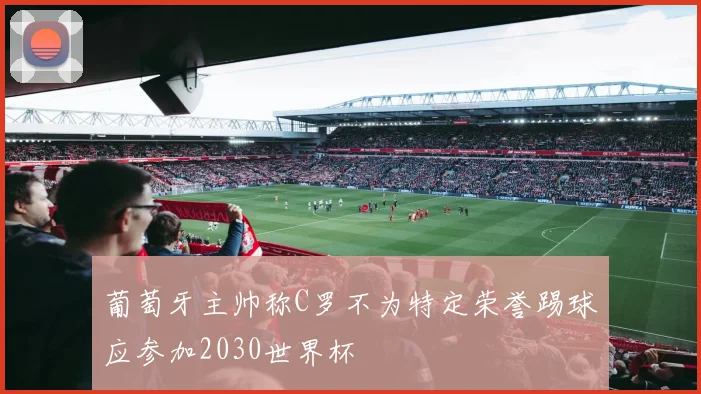 葡萄牙主帅称C罗不为特定荣誉踢球应参加2030世界杯