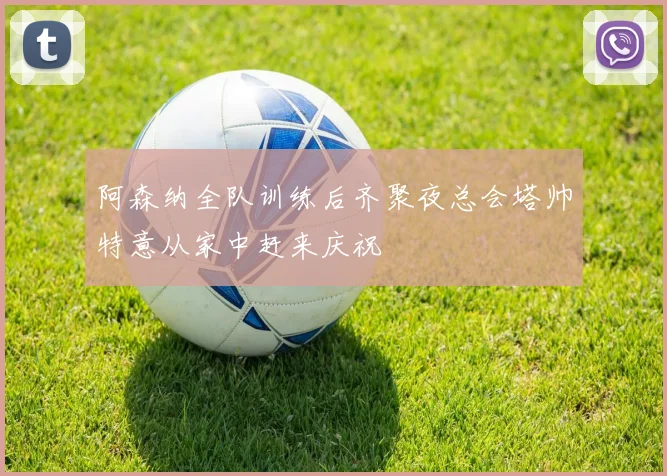 阿森纳全队训练后齐聚夜总会塔帅特意从家中赶来庆祝