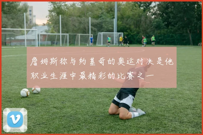 詹姆斯称与约基奇的奥运对决是他职业生涯中最精彩的比赛之一