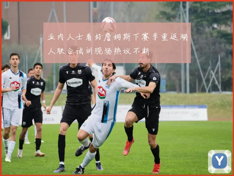 业内人士看好詹姆斯下赛季重返湖人联合试训现场热议不断