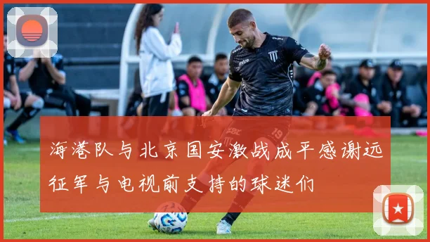 海港队与北京国安激战成平感谢远征军与电视前支持的球迷们