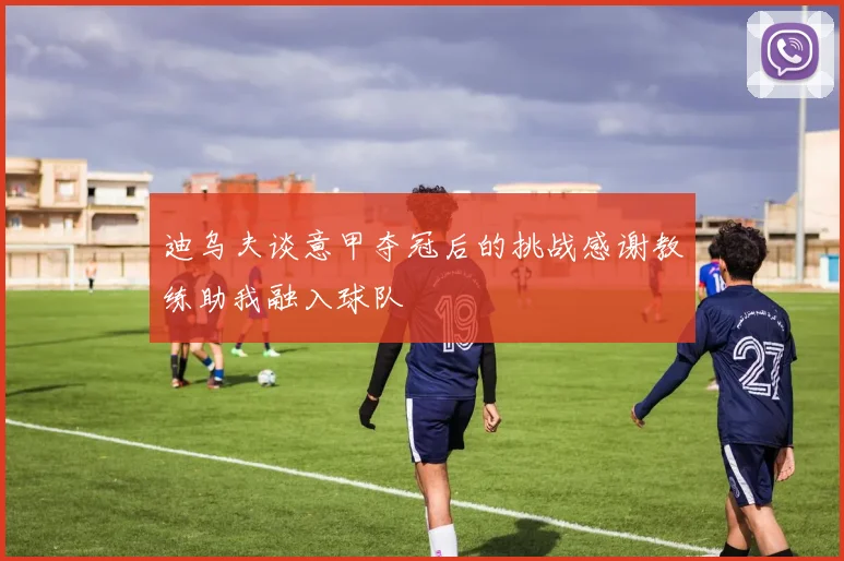 迪乌夫谈意甲夺冠后的挑战感谢教练助我融入球队