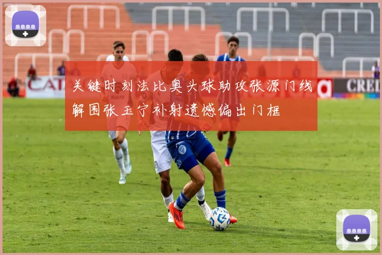 关键时刻法比奥头球助攻张源门线解围张玉宁补射遗憾偏出门框