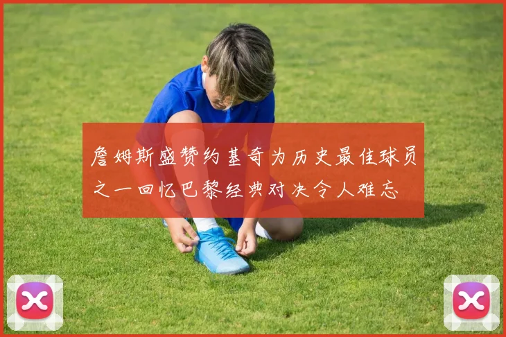 詹姆斯盛赞约基奇为历史最佳球员之一回忆巴黎经典对决令人难忘