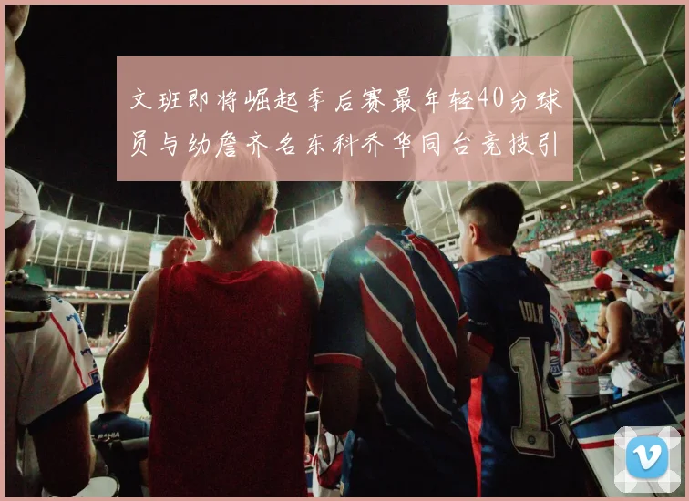 文班即将崛起季后赛最年轻40分球员与幼詹齐名东科乔华同台竞技引关注