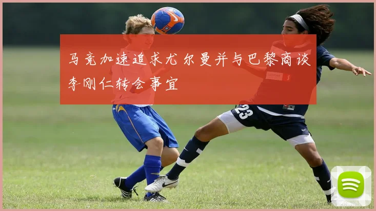 马竞加速追求尤尔曼并与巴黎商谈李刚仁转会事宜